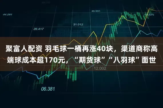 聚富人配资 羽毛球一桶再涨40块，渠道商称高端球成本超170元，“期货球”“八羽球”面世
