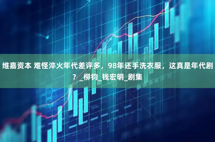 维嘉资本 难怪淬火年代差评多，98年还手洗衣服，这真是年代剧？_柳钧_钱宏明_剧集