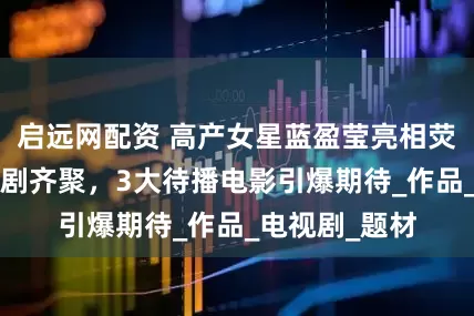 启远网配资 高产女星蓝盈莹亮相荧屏，6大待播剧齐聚，3大待播电影引爆期待_作品_电视剧_题材