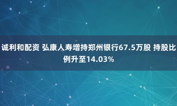 诚利和配资 弘康人寿增持郑州银行67.5万股 持股比例升至14.03%