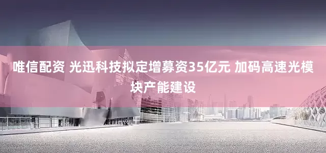 唯信配资 光迅科技拟定增募资35亿元 加码高速光模块产能建设