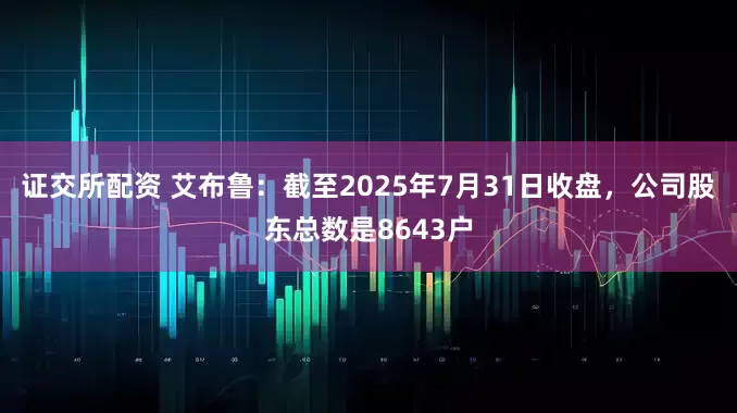 证交所配资 艾布鲁：截至2025年7月31日收盘，公司股东总数是8643户