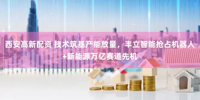 西安高新配资 技术筑基产能放量，丰立智能抢占机器人+新能源万亿赛道先机