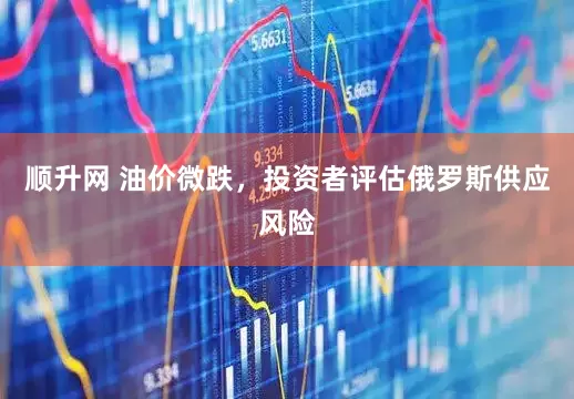 顺升网 油价微跌，投资者评估俄罗斯供应风险