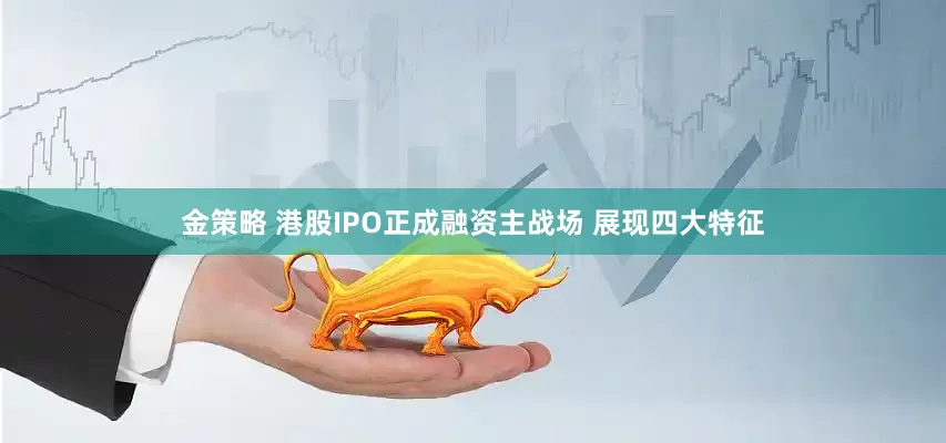 金策略 港股IPO正成融资主战场 展现四大特征
