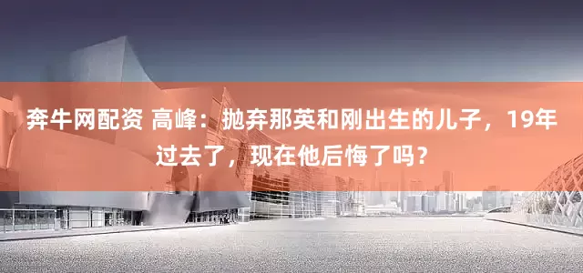 奔牛网配资 高峰：抛弃那英和刚出生的儿子，19年过去了，现在他后悔了吗？