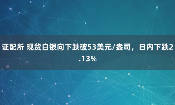 证配所 现货白银向下跌破53美元/盎司，日内下跌2.13%