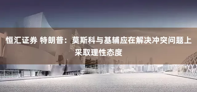 恒汇证券 特朗普：莫斯科与基辅应在解决冲突问题上采取理性态度