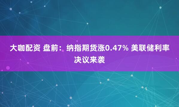 大咖配资 盘前：纳指期货涨0.47% 美联储利率决议来袭