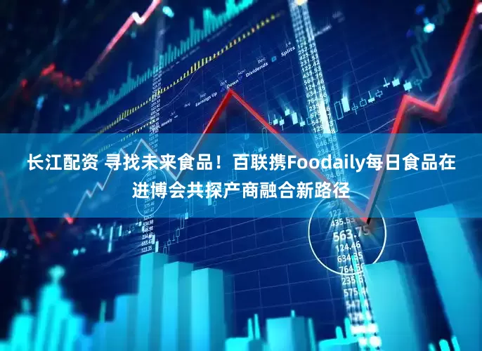 长江配资 寻找未来食品！百联携Foodaily每日食品在进博会共探产商融合新路径