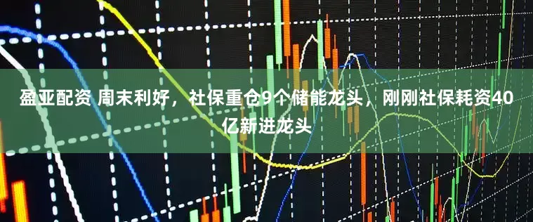 盈亚配资 周末利好，社保重仓9个储能龙头，刚刚社保耗资40亿新进龙头