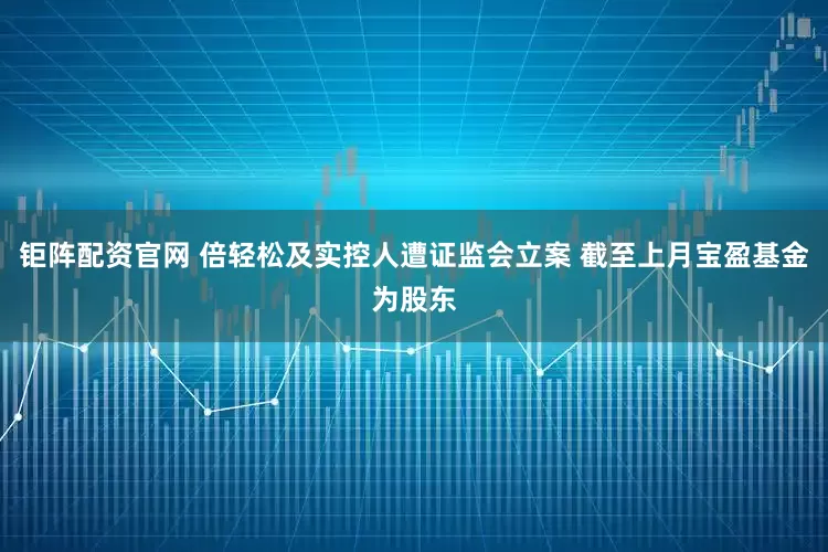 钜阵配资官网 倍轻松及实控人遭证监会立案 截至上月宝盈基金为股东