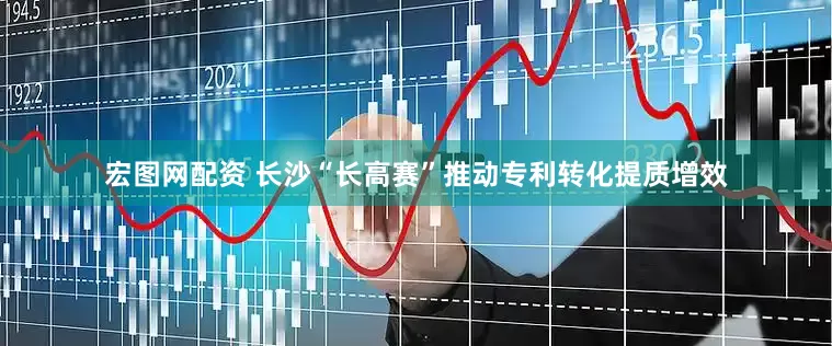 宏图网配资 长沙“长高赛”推动专利转化提质增效