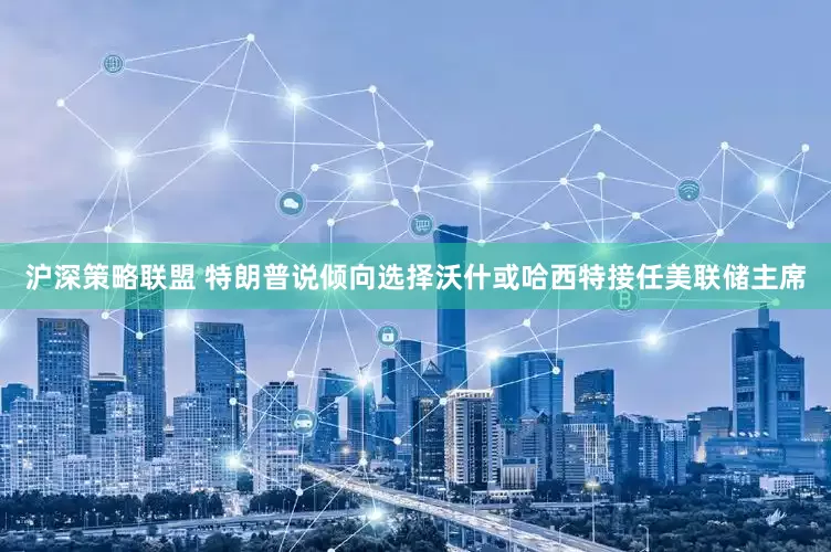 沪深策略联盟 特朗普说倾向选择沃什或哈西特接任美联储主席