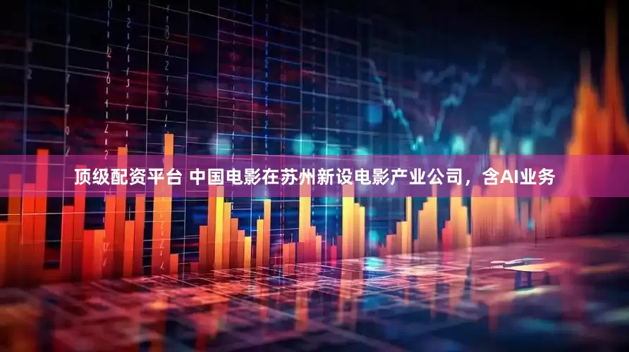 顶级配资平台 中国电影在苏州新设电影产业公司，含AI业务