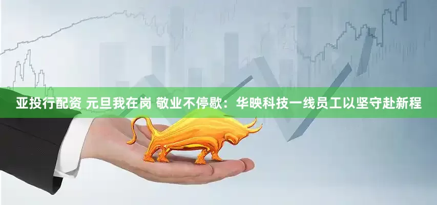 亚投行配资 元旦我在岗 敬业不停歇：华映科技一线员工以坚守赴新程