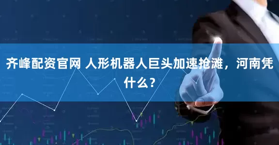 齐峰配资官网 人形机器人巨头加速抢滩，河南凭什么？
