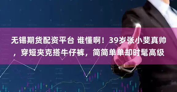 无锡期货配资平台 谁懂啊！39岁张小斐真帅，穿短夹克搭牛仔裤，简简单单却时髦高级