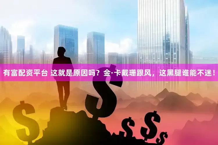 有富配资平台 这就是原因吗？金·卡戴珊跟风，这黑腿谁能不迷！