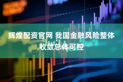 辉煌配资官网 我国金融风险整体收敛总体可控