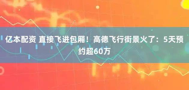亿本配资 直接飞进包厢！高德飞行街景火了：5天预约超60万