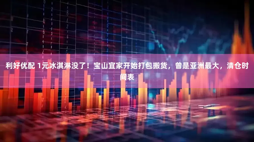 利好优配 1元冰淇淋没了！宝山宜家开始打包搬货，曾是亚洲最大，清仓时间表