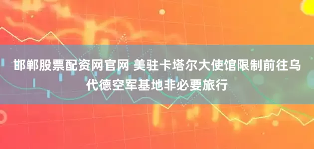 邯郸股票配资网官网 美驻卡塔尔大使馆限制前往乌代德空军基地非必要旅行