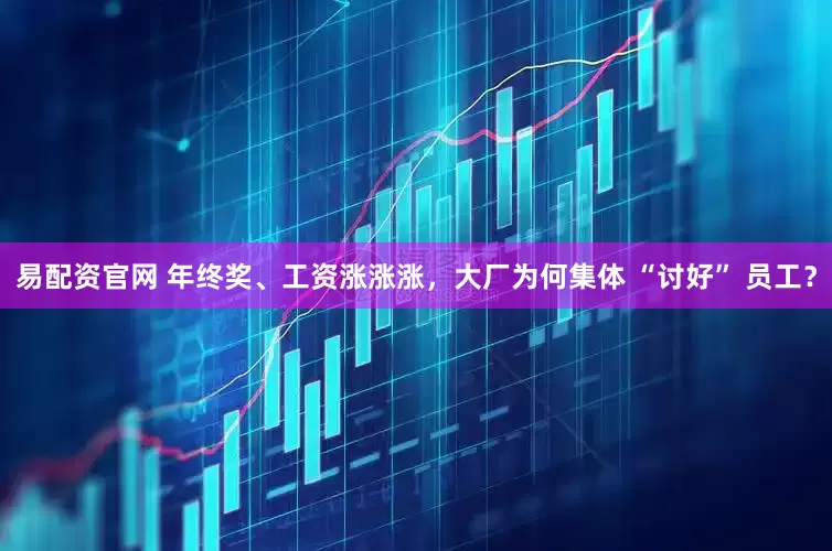易配资官网 年终奖、工资涨涨涨，大厂为何集体 “讨好” 员工？