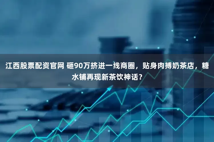 江西股票配资官网 砸90万挤进一线商圈，贴身肉搏奶茶店，糖水铺再现新茶饮神话？