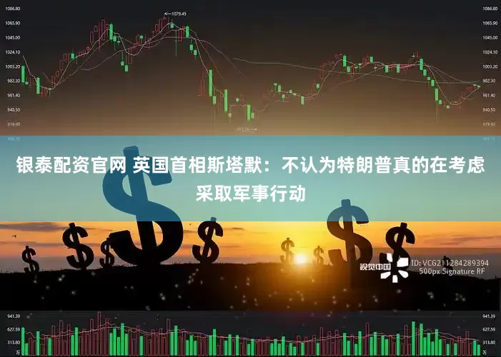 银泰配资官网 英国首相斯塔默：不认为特朗普真的在考虑采取军事行动