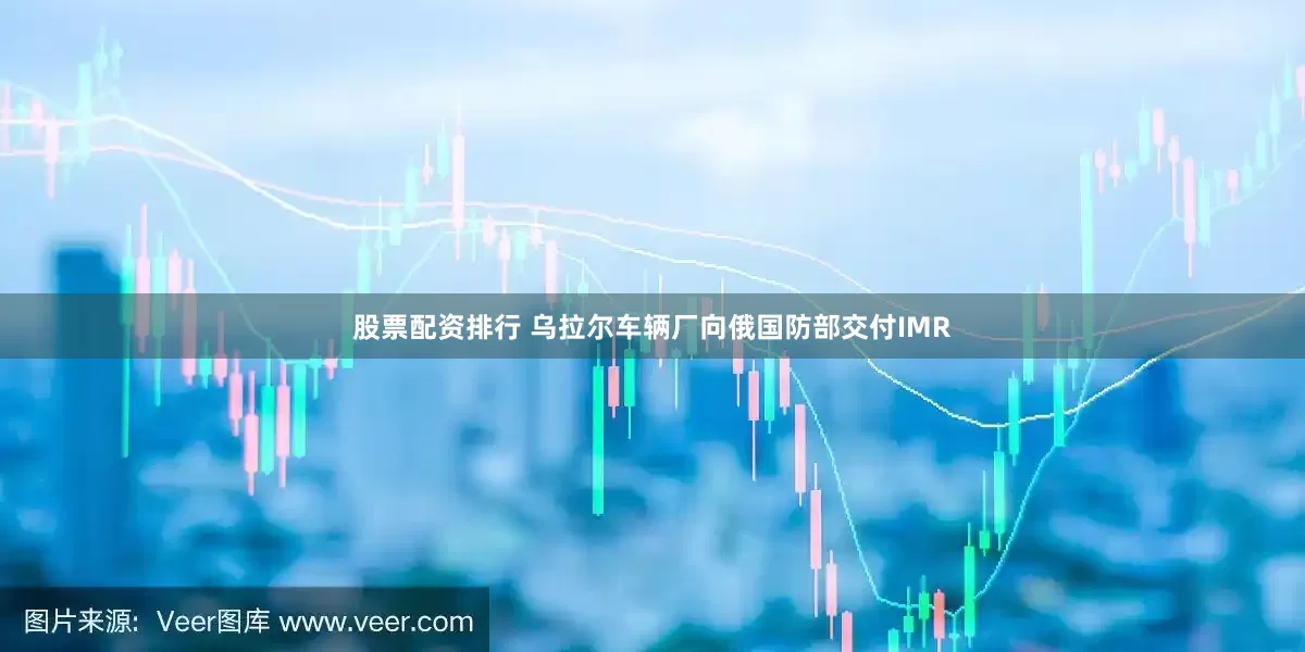 股票配资排行 乌拉尔车辆厂向俄国防部交付IMR