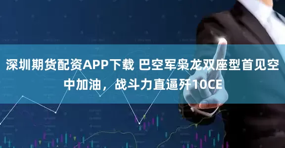 深圳期货配资APP下载 巴空军枭龙双座型首见空中加油，战斗力直逼歼10CE