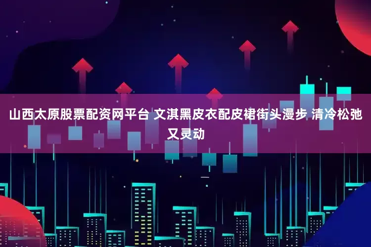 山西太原股票配资网平台 文淇黑皮衣配皮裙街头漫步 清冷松弛又灵动