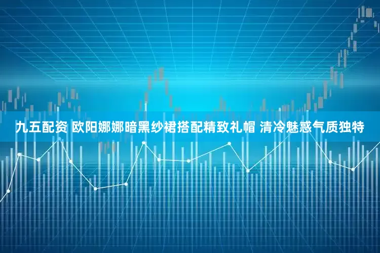 九五配资 欧阳娜娜暗黑纱裙搭配精致礼帽 清冷魅惑气质独特