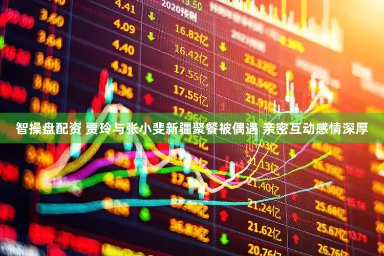 智操盘配资 贾玲与张小斐新疆聚餐被偶遇 亲密互动感情深厚