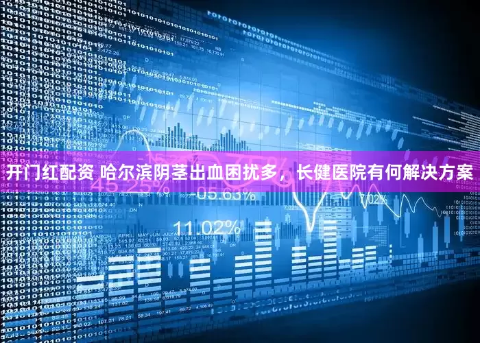开门红配资 哈尔滨阴茎出血困扰多，长健医院有何解决方案