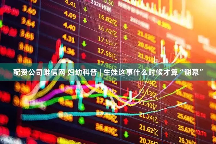 配资公司唯信网 妇幼科普 | 生娃这事什么时候才算“谢幕”