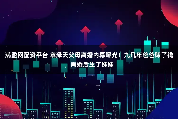 满盈网配资平台 章泽天父母离婚内幕曝光！九几年爸爸赚了钱，再婚后生了妹妹