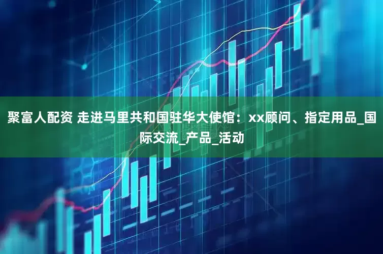聚富人配资 走进马里共和国驻华大使馆：xx顾问、指定用品_国际交流_产品_活动