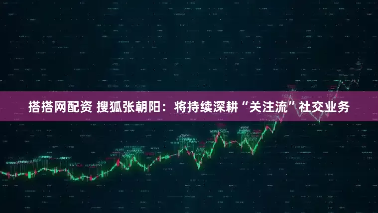 搭搭网配资 搜狐张朝阳：将持续深耕“关注流”社交业务